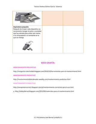 Tatiana Andrea Gómez García- Sistemas
I.E. Prb Antonio José Bernal Londoño S.J
Aspiradora pequeña:
Después de limpiar cada dispositivo es
conveniente recoger el polvo y suciedad
que fue retirada para evitar que vuelva
a la computadora o el ambiente en la
que se maneja.
WEB GRAFÍA:
MANTENIMIENTO PREVENTIVO
http://margarita-colectividad.blogspot.com/2010/10/herramientas-para-el-mantenimiento.html
MANTENIMIENTO PREDICTIVO
http://mantenimientodelordenador.weebly.com/mantenimiento-predictivo.html
MANTENIMIENTO CORRECTIVO
http://senaprevencorrect.blogspot.com/p/mantenimiento-correctivo-para-tu-pc.html
y, http://odalysbernal.blogspot.com/2012/09/materiales-para-el-mantenimiento.html
 