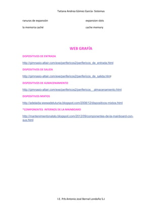 Tatiana Andrea Gómez García- Sistemas
I.E. Prb Antonio José Bernal Londoño S.J
ranuras de expansión
la memoria caché
expansion slots
cache memory
WEB GRAFÍA
DISPOSITIVOS DE ENTRADA
http://gimnasio-altair.com/exe/perifericos2/perifericos_de_entrada.html
DISPOSITIVOS DE SALIDA
http://gimnasio-altair.com/exe/perifericos2/perifericos_de_salida.html
DISPOSITIVOS DE ALMACENAMIENTO
http://gimnasio-altair.com/exe/perifericos2/perifericos__almacenamiento.html
DISPOSITIVOS MIXTOS
http://adelaida-wwwadelutunia.blogspot.com/2008/12/dispositivos-mixtos.html
*COMPONENTES INTERNOS DE LA MAINBOARD
http://mantenimientonataly.blogspot.com/2012/09/componentes-de-la-mainboard-con-
sus.html
 