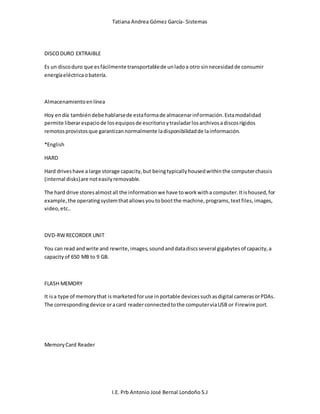 Tatiana Andrea Gómez García- Sistemas
I.E. Prb Antonio José Bernal Londoño S.J
DISCODURO EXTRAIBLE
Es un discoduro que esfácilmente transportablede unladoa otro sinnecesidadde consumir
energíaeléctricaobatería.
Almacenamientoenlínea
Hoy endía tambiéndebe hablarsede estaformade almacenarinformación.Estamodalidad
permite liberarespaciode losequiposde escritorioytrasladarlosarchivosadiscosrígidos
remotosprovistosque garantizannormalmente ladisponibilidadde lainformación.
*English
HARD
Hard driveshave a large storage capacity,but beingtypicallyhousedwithinthe computerchassis
(internal disks)are noteasilyremovable.
The hard drive storesalmostall the informationwe have toworkwitha computer.Itishoused,for
example,the operatingsystemthatallowsyoutobootthe machine,programs,textfiles,images,
video,etc..
DVD-RWRECORDER UNIT
You can read andwrite and rewrite,images,soundanddatadiscsseveral gigabytesof capacity,a
capacityof 650 MB to 9 GB.
FLASH MEMORY
It isa type of memorythat is marketedforuse inportable devicessuchasdigital camerasorPDAs.
The correspondingdevice oracard readerconnectedtothe computerviaUSB or Firewire port.
MemoryCard Reader
 