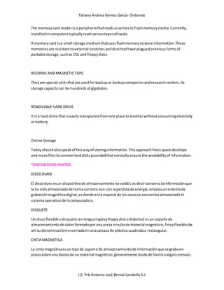 Tatiana Andrea Gómez García- Sistemas
I.E. Prb Antonio José Bernal Londoño S.J
The memorycard readeris a peripheral thatreadsorwritesto flashmemorymedia.Currently,
installedincomputerstypicallyreadvarioustypesof cards.
A memorycard isa small storage mediumthatusesflashmemorytostore information.These
memoriesare resistanttoexternal scratchesanddustthathave plaguedpreviousformsof
portable storage,suchas CDs andfloppydisks.
RECORDS ANDMAGNETIC TAPE
Theyare special unitsthatare usedfor backupor backup companiesandresearchcenters.Its
storage capacitycan be hundredsof gigabytes.
REMOVABLE HARD DRIVE
It isa hard drive thatiseasilytransportedfromone place toanotherwithoutconsumingelectricity
or battery.
Online Storage
Today shouldalsospeakof thiswayof storinginformation.Thisapproachfreesspace desktops
and move filesto remote harddisksprovidedthatnormallyensure the availabilityof information.
*DISPOSITIVOS MIXTOS
DISCODURO
El discoduro esun dispositivode almacenamientonovolátil,esdecirconservalainformaciónque
le ha sidoalmacenadade formacorrecta aun con laperdidade energía,empleaunsistemade
grabaciónmagnéticadigital,esdonde enlamayoríade los casosse encuentraalmacenadoel
sistemaoperativode lacomputadora.
DISQUETE
Un disco flexible odisquete(enlenguainglesafloppydiskodiskette) esunsoporte de
almacenamientode datosformadoporuna piezacircularde material magnético,finayflexible(de
ahí su denominación) encerradaenunacarcasa de plásticocuadradao rectangular.
CINTA MAGNETICA
La cintamagnéticaesun tipode soporte de almacenamientode informaciónque se grabaen
pistassobre una bandade un material magnético,generalmente óxidode hierrooalgúncromato.
 