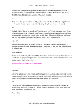 Tatiana Andrea Gómez García- Sistemas
I.E. Prb Antonio José Bernal Londoño S.J
Magnetictape isa type of storage mediumof informationrecordedintracksona band of
magneticmaterial,usuallyironoxideorsome chromate.The type of informationthatcanbe
storedon magnetictape isvaried,suchas video,audioanddata.
CD
The compact disc (popularlyknownasCD,for the acronym forCompact Disc) isa digital optical
mediausedtostore any type of information(audio,video,documentsandotherdata).
DVD
The DVD, English"Digital Versatile Disc"("DigitalVersatile Disc") due toitspopularuse infilmsis
an optical storage formatthat can be usedforstoringdata,includingmovieswithhighvideoand
audioquality.Itresemblesthe compactdiscsastheir physical dimensions(diameterof 12 inches
or 8), but theyare encodedina differentformatandata much higherdensity.
DISCOZIP
The IomegaZip(alsocalledZipdrive orZip disk) isa removable massstorage mediacapacity,
launchedbyIomegain1994. The firstversionhada capacityof 100 MB, but laterexpandeditto
250 and750 MB.
FLASH MEMORY
Flashmemoryisa developedformof EEPROMthat allowsmultiplememorylocationstobe erased
or writteninone programmingoperationbyelectrical impulsesoverearlierthatonlyallowsyouto
write or erase a single cell ata time.
*COMPONENTES INTERNOS DE LA MAINBOARD
Ranuras PCI:
se insertantarjetasque tienenfuncionesdiferentes,esdecir:de video,audio,modem,tvpuertos
usbetc, generalmente se conocencomotarjetasde modempci yasi sucesivamente.el lanotherla
puedesidentificarporel colorblanco.existenotrasde colorcafe o amarillo.
BIOS:
esun programa que no estáenel discorígido.La BIOSalmacenala informaciónbásicade la
computadora.Guarda losdatosdel día yla hora, el caché,lasconfiguraciones de losdiscos,las
claves(passwords) de protección,etc.
Ranura CNR:
 