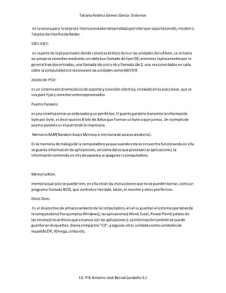 Tatiana Andrea Gómez García- Sistemas
I.E. Prb Antonio José Bernal Londoño S.J
es laranura para latarjetae InterconectadordesarrolladoporIntel que soportasonido,modemy
Tarjetasde Interfazde Redes.
IDE1-IDE2:
es laparte de la placamadre donde conectasel discoduroo lasunidadesdel cdRom, se le llama
asi porqe se conectanmediante uncable busllamadode tipoIDE,entonceslaplacamadre por lo
general trae dosentradas,una llamadaide unoyotra llamadaide 2, una vezconectadosencada
cable la computadorate reconoceralasunidadescomoMASTER.
Zocalode PCU:
esun sistemaelectromecánicode soporte yconexióneléctrica,instaladoenlaplacabase,que se
usa para fijary conectarunmicroprocesador.
PuertoParalelo:
esuna interfazentre unordenadoryun periférico.El puertoparalelotransmitelainformación
byte por byte,esdecirque los8 bitsde datosque formanunbyte viajanjuntos.Un ejemplode
puertoparaleloesel puertode laimpresora.
MemoriaRAM(RandomAccesMemory o memoriade accesoaleatorio).
Es la memoriade trabajode la computadoraya que cuandoesta se encuentrafuncionandoenella
se guarda informaciónde aplicaciones,asícomodatosque procesanlas aplicaciones,la
informacióncontenidaenelladesaparece al apagarse lacomputadora.
MemoriaRom.
memoriaque solose puede leer,enellaestánlasinstruccionesque nose puedenborrar,comoun
programa llamadoBIOS,que controlael teclado,ratón,el monitoryotrosperifericos.
DiscoDuro.
Es el dispositivode almacenamientode lacomputadora,enel se guardanel sistemaoperativode
la computadora( PorejemplosWindows),lasaplicaciones( Word,Excel,PowerPoint)ydatosde
lasmismas( losarchivosque creamoscon lasaplicaciones).Lainformacióntambiénse puede
guardar endisquettes,discoscompactos"CD",yalgunasotras unidadescomounidadesde
respaldoZIP,IOmega,cintasetc.
 