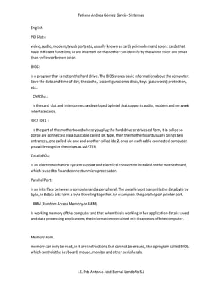 Tatiana Andrea Gómez García- Sistemas
I.E. Prb Antonio José Bernal Londoño S.J
English
PCISlots:
video,audio,modem,tvusbportsetc, usuallyknownascardspci modemandso on: cards that
have differentfunctions,ie are inserted.onthe nothercanidentifybythe white color.are other
than yelloworbrowncolor.
BIOS:
isa programthat is noton the hard drive.The BIOSstoresbasic informationaboutthe computer.
Save the data and time of day, the cache,lasconfiguracionesdiscs,keys(passwords) protection,
etc..
CNRSlot:
isthe card slotand interconnectordevelopedbyIntel thatsupportsaudio,modemandnetwork
interface cards.
IDE2 IDE1-:
isthe part of the motherboardwhere youplugthe harddrive or drivescdRom, it is calledso
porqe are connectedviaabus cable calledIDEtype,thenthe motherboardusuallybringstwo
entrances,one calledide one andanothercalledide 2,once oneach cable connectedcomputer
youwill recognize the drivesasMASTER.
ZocaloPCU:
isan electromechanical systemsupportandelectrical connectioninstalledonthe motherboard,
whichisusedto fix andconnectunmicroprocesador.
Parallel Port:
isan interface betweenacomputeranda peripheral.The parallelporttransmitsthe databyte by
byte,ie 8 data bitsform a byte travelingtogether.Anexampleisthe parallelportprinterport.
RAM(RandomAccessMemoryor RAM).
Is workingmemoryof the computerandthat whenthisisworkinginherapplicationdataissaved
and data processingapplications,the informationcontainedinitdisappearsoff the computer.
MemoryRom.
memorycan onlybe read,init are instructionsthatcan notbe erased,like aprogramcalledBIOS,
whichcontrolsthe keyboard,mouse,monitorandotherperipherals.
 