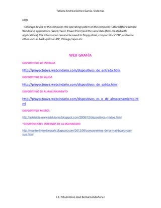 Tatiana Andrea Gómez García- Sistemas
I.E. Prb Antonio José Bernal Londoño S.J
HDD.
Isstorage device of the computer,the operatingsystemonthe computerisstored(forexample
Windows),applications(Word,Excel,PowerPoint)andthe same data (filescreatedwith
applications).The informationcanalsobe savedto floppydisks,compactdiscs"CD",andsome
otherunitsas backupdrivesZIP,IOmega,tapesetc.
WEB GRAFÍA
DISPOSITIVOS DE ENTRADA
http://proyectoova.webcindario.com/dispositivos_de_entrada.html
DISPOSITIVOS DE SALIDA
http://proyectoova.webcindario.com/dispositivos_de_salida.html
DISPOSITIVOS DE ALMACENAMIENTO
http://proyectoova.webcindario.com/dispositivos_es_o_de_almacenamiento.ht
ml
DISPOSITIVOS MIXTOS
http://adelaida-wwwadelutunia.blogspot.com/2008/12/dispositivos-mixtos.html
*COMPONENTES INTERNOS DE LA MAINBOARD
http://mantenimientonataly.blogspot.com/2012/09/componentes-de-la-mainboard-con-
sus.html
 