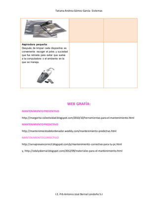 Tatiana Andrea Gómez García- Sistemas
I.E. Prb Antonio José Bernal Londoño S.J
Aspiradora pequeña:
Después de limpiar cada dispositivo es
conveniente recoger el polvo y suciedad
que fue retirada para evitar que vuelva
a la computadora o el ambiente en la
que se maneja.
WEB GRAFÍA:
MANTENIMIENTOPREVENTIVO
http://margarita-colectividad.blogspot.com/2010/10/herramientas-para-el-mantenimiento.html
MANTENIMIENTOPREDICTIVO
http://mantenimientodelordenador.weebly.com/mantenimiento-predictivo.html
MANTENIMIENTOCORRECTIVO
http://senaprevencorrect.blogspot.com/p/mantenimiento-correctivo-para-tu-pc.html
y, http://odalysbernal.blogspot.com/2012/09/materiales-para-el-mantenimiento.html
 