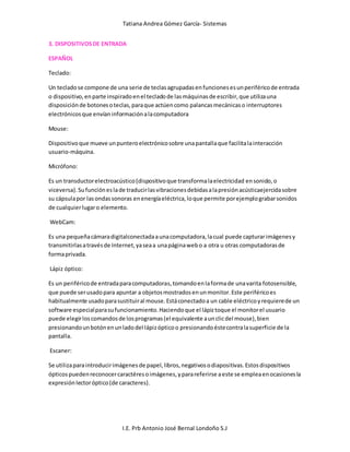 Tatiana Andrea Gómez García- Sistemas
I.E. Prb Antonio José Bernal Londoño S.J
3. DISPOSITIVOSDE ENTRADA
ESPAÑOL
Teclado:
Un tecladose compone de una serie de teclasagrupadasenfuncionesesunperiféricode entrada
o dispositivo,enparte inspiradoenel tecladode lasmáquinasde escribir,que utilizauna
disposiciónde botonesoteclas,paraque actúencomo palancasmecánicaso interruptores
electrónicosque envíaninformaciónalacomputadora
Mouse:
Dispositivoque mueve unpunteroelectrónicosobre unapantallaque facilitalainteracción
usuario-máquina.
Micrófono:
Es un transductorelectroacústico(dispositivoque transformalaelectricidad ensonido,o
viceversa).Sufuncióneslade traducirlasvibracionesdebidasalapresiónacústicaejercidasobre
su cápsulapor lasondassonoras enenergíaeléctrica,loque permite porejemplograbarsonidos
de cualquierlugaro elemento.
WebCam:
Es una pequeñacámaradigitalconectadaaunacomputadora,lacual puede capturarimágenesy
transmitirlasatravésde Internet,yaseaa unapáginawebo a otra u otras computadorasde
formaprivada.
Lápiz óptico:
Es un periféricode entradaparacomputadoras,tomandoenlaformade unavarita fotosensible,
que puede serusadopara apuntar a objetosmostradosenunmonitor.Este periféricoes
habitualmente usadoparasustituiral mouse.Estáconectadoa un cable eléctricoyrequierede un
software especialparasufuncionamiento.Haciendoque el lápiztoque el monitorel usuario
puede elegirloscomandosde losprogramas(el equivalente aunclicdel mouse),bien
presionandounbotónenunladodel lápizópticoo presionandoéstecontralasuperficie de la
pantalla.
Escaner:
Se utilizaparaintroducirimágenesde papel,libros,negativosodiapositivas.Estosdispositivos
ópticospuedenreconocercaractéresoimágenes,yparareferirse aeste se empleaenocasionesla
expresiónlectoróptico(de caracteres).
 