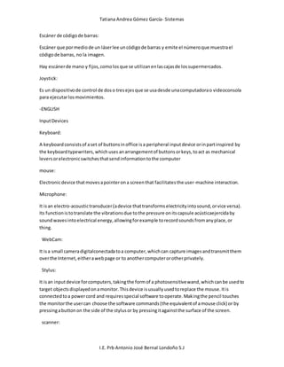 Tatiana Andrea Gómez García- Sistemas
I.E. Prb Antonio José Bernal Londoño S.J
Escáner de códigode barras:
Escáner que pormediode un láserlee uncódigode barras y emite el númeroque muestrael
códigode barras, no la imagen.
Hay escánerde mano y fijos,comolosque se utilizanenlascajasde lossupermercados.
Joystick:
Es un dispositivode control de doso tresejesque se usadesde unacomputadorao videoconsola
para ejecutarlosmovimientos.
-ENGLISH
InputDevices
Keyboard:
A keyboardconsistsof aset of buttonsinoffice isa peripheral inputdevice orinpartinspired by
the keyboardtypewriters,whichusesanarrangementof buttonsorkeys,toact as mechanical
leversorelectronicswitchesthatsendinformationtothe computer
mouse:
Electronicdevice thatmovesapointerona screenthat facilitatesthe user-machine interaction.
Microphone:
It isan electro-acoustictransducer(adevice thattransformselectricityintosound,orvice versa).
Its functionistotranslate the vibrationsdue tothe pressure onitscapsule acústicaejercidaby
soundwavesintoelectrical energy,allowingforexample torecordsoundsfromanyplace,or
thing.
WebCam:
It isa small cameradigitalconectadatoa computer,whichcan capture imagesandtransmitthem
overthe Internet,eitherawebpage or to anothercomputerorotherprivately.
Stylus:
It isan inputdevice forcomputers,takingthe formof a photosensitivewand,whichcanbe usedto
target objectsdisplayedonamonitor.Thisdevice isusuallyusedtoreplace the mouse.Itis
connectedtoa powercord and requiresspecial software tooperate.Makingthe pencil touches
the monitorthe usercan choose the software commands(the equivalentof amouse click) or by
pressingabuttonon the side of the stylusor by pressingitagainstthe surface of the screen.
scanner:
 