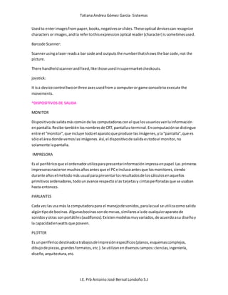 Tatiana Andrea Gómez García- Sistemas
I.E. Prb Antonio José Bernal Londoño S.J
Usedto enterimagesfrompaper,books,negativesorslides.Theseoptical devicescanrecognize
characters or images,andto refertothisexpressionoptical reader(character) issometimesused.
Barcode Scanner:
Scannerusinga laserreadsa bar code and outputsthe numberthatshowsthe bar code,not the
picture.
There handheldscannerandfixed,like thoseusedinsupermarketcheckouts.
joystick:
It isa device control twoorthree axesusedfroma computeror game console toexecute the
movements.
*DISPOSITIVOS DE SALIDA
MONITOR
Dispositivode salidamáscomúnde las computadorasconel que losusuariosvenlainformación
enpantalla.Recibe tambiénlosnombresde CRT,pantallaoterminal.Encomputaciónse distingue
entre el “monitor”,que incluye todoel aparatoque produce lasimágenes,yla“pantalla”,que es
sóloel área donde vemoslasimágenes.Así,el dispositivode salidaestodoel monitor,no
solamente lapantalla.
IMPRESORA
Es el periféricoque el ordenadorutilizaparapresentarinformaciónimpresaenpapel.Las primeras
impresorasnacieronmuchosañosantesque el PCe inclusoantesque losmonitores,siendo
durante añosel métodomás usual para presentarlosresultadosde loscálculosenaquellos
primitivosordenadores,todounavance respectoalas tarjetasy cintasperforadasque se usaban
hasta entonces.
PARLANTES
Cada vezlasusa más la computadorapara el manejode sonidos,paralacual se utilizacomosalida
algúntipode bocinas.Algunasbocinassonde mesas,similaresalade cualquieraparatode
sonidos yotras sonportátiles(audífonos).Existenmodelosmuyvariados,de acuerdoasu diseñoy
la capacidadenwatts que poseen.
PLOTTER
Es un periféricodestinadoatrabajosde impresiónespecíficos(planos,esquemascomplejos,
dibujode piezas,grandesformatos,etc.).Se utilizanendiversoscampos:ciencias,ingeniería,
diseño,arquitectura,etc.
 