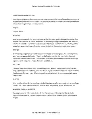 Tatiana Andrea Gómez García- Sistemas
I.E. Prb Antonio José Bernal Londoño S.J
VIDEBEAMO VIDEOPROYECTOR
Un proyectorde vídeoo vídeoproyectoresun aparato que recibe unaseñal de vídeoyproyectala
imagencorrespondienteenunapantallade proyecciónusandounsistemade lentes,permitiendo
así visualizarimágenesfijasoenmovimiento.
*English
OutputDevices
MONITOR
Most commonoutputdevice of the computerwithwhichuserssee the displayinformation.Also
receivesthe namesof CRTscreenor terminal.Incomputingdistinguishesbetweenthe "monitor",
whichincludesall the equipmentwhichproducesthe images,andthe "screen",whichisjustthe
area where we see the images.Thus,the outputdeviceisall the monitor,notjustthe screen.
PRINTER
It isthe computerperipheralusedtopresentinformationprintedonpaper.The earliestprinters
were bornmany yearsbefore the PCandevenbefore the monitorsforyearsbeingthe most
commonto presentthe resultsof calculationsinthose earlycomputersmethod,abreakthrough
regardingcards andpunchedtapesthat were usedtothen.
SPEAKERS
Each time the computerusesmore for handlingsounds,whichisusedassome kindof speaker
output.Some speakersare tables,similartothatof anyotherinstrumentsoundsandare portable
(headphones).Thereare manydifferentmodelsaccordingtotheirdesignandcapacityinwatts
theypossess.
PLOTTER
It isa peripheral intendedforspecificprintjobs(drawings,complexschemes,drawingroom, large
formats,etc..).Theyare usedinvariousfields:science,engineering,design,architecture,etc..
VIDEBEAMO VIDEOPROYECTOR
A videoprojectororvideoprojectorisadevice thatreceivesavideosignal andprojectsthe
correspondingimage onaprojectionscreenusingalenssystem, allowingdisplaystillormoving
images.
 
