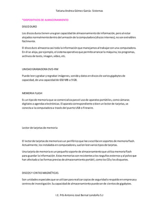 Tatiana Andrea Gómez García- Sistemas
I.E. Prb Antonio José Bernal Londoño S.J
*DISPOSITIVOS DE ALMACENAMIENTO
DISCODURO
Los discos durostienenunagran capacidadde almacenamientode información,peroal estar
alojadosnormalmentedentrodel armazónde lacomputadora(discosinternos),nosonextraíbles
fácilmente.
El discoduro almacenacasi toda lainformaciónque manejamosal trabajarconuna computadora.
En él se aloja,porejemplo,el sistemaoperativoque permitearrancarla máquina,losprogramas,
archivosde texto,imagen,vídeo,etc.
UNIDADGRABADORA DVD-RW
Puede leerygrabar yregrabar imágenes,sonidoydatosendiscosde variosgigabytesde
capacidad,de una capacidadde 650 MB a 9 GB.
MEMORIA FLASH
Es un tipode memoriaque se comercializaparael usode aparatosportátiles,comocámaras
digitalesoagendaselectrónicas.El aparatocorrespondiente obienunlectorde tarjetas,se
conectaa lacomputadoraa travésdel puertoUSB o Firewire.
Lector de tarjetasde memoria
El lectorde tarjetasde memoriaesun periféricoque lee oescribe ensoportesde memoriaflash.
Actualmente,losinstaladosencomputadores,suelenleervariostiposde tarjetas.
Una tarjeta de memoriaesunpequeñosoporte de almacenamientoque utilizamemoriaflash
para guardar la información.Estasmemoriassonresistentesalosrasguñosexternosyal polvoque
han afectadoa lasformasprevias de almacenamientoportátil,comolosCDy losdisquetes.
DISCOSY CINTASMAGNÉTICAS
Son unidadesespecialesque se utilizanpararealizarcopiasde seguridadorespaldoenempresasy
centrosde investigación.Sucapacidadde almacenamientopuedeserde cientosde gigabytes.
 