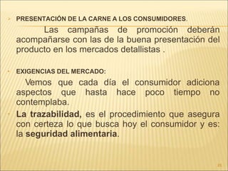 
21
PRESENTACIÓN DE LA CARNE A LOS CONSUMIDORES.
Las campañas de promoción deberán
acompañarse con las de la buena presentación del
producto en los mercados detallistas .
 EXIGENCIAS DEL MERCADO:
Vemos que cada día el consumidor adiciona
aspectos que hasta hace poco tiempo no
contemplaba.
• La trazabilidad, es el procedimiento que asegura
con certeza lo que busca hoy el consumidor y es:
la seguridad alimentaria.
 