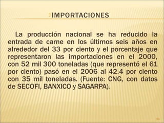 🞭 IMPORTACIONES
La producción nacional se ha reducido la
entrada de carne en los últimos seis años en
alrededor del 33 por ciento y el porcentaje que
representaron las importaciones en el 2000,
con 52 mil 300 toneladas (que representó el 61
por ciento) pasó en el 2006 al 42.4 por ciento
con 35 mil toneladas. (Fuente: CNG, con datos
de SECOFI, BANXICO y SAGARPA).
53
 