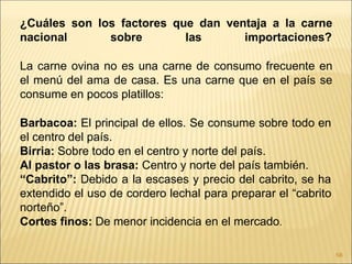 ¿Cuáles son los factores que dan ventaja a la carne
nacional sobre las importaciones?
La carne ovina no es una carne de consumo frecuente en
el menú del ama de casa. Es una carne que en el país se
consume en pocos platillos:
Barbacoa: El principal de ellos. Se consume sobre todo en
el centro del país.
Birria: Sobre todo en el centro y norte del país.
Al pastor o las brasa: Centro y norte del país también.
“Cabrito”: Debido a la escases y precio del cabrito, se ha
extendido el uso de cordero lechal para preparar el “cabrito
norteño”.
Cortes finos: De menor incidencia en el mercado.
58
 