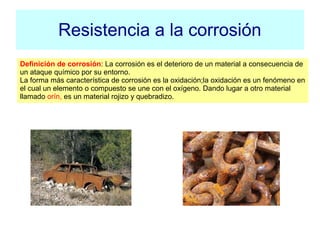 Resistencia a la corrosión
Definición de corrosión: La corrosión es el deterioro de un material a consecuencia de
un ataque químico por su entorno.
La forma más característica de corrosión es la oxidación;la oxidación es un fenómeno en
el cual un elemento o compuesto se une con el oxígeno. Dando lugar a otro material
llamado orín, es un material rojizo y quebradizo.
 