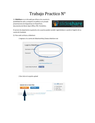 Trabajo Practico N°
1)- SlideShare es un sitio web que ofrece a los usuarios la
posibilidad de subir y compartir en público o en privado
presentaciones de diapositivas en PowerPoint,
documentos de Word, Open Office, PDF, Portafolios.

El servicio de alojamiento es gratuito y los usuarios pueden acceder registrándose o usando el registro de su
cuenta de Facebook.

2)- Para subir archivos a slideshare:

         1 Ingresar a tu cuenta de Slidesharehttp://www.slideshare.net




         2 Dar click en la opción upload
 