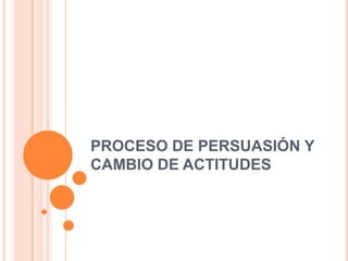 PROCESO DE PERSUASIÓN Y
CAMBIO DE ACTITUDES
 