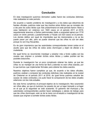 Conclusión
En ésta investigación quisimos demostrar cuáles fueron las conductas delictivas
más realizadas en este periodo.
De acuerdo a nuestro problema de investigación y a los datos que obtuvimos de
fuentes oficiales, pudimos notar que hay muchos actos ilícitos que se cometen día
a día pero los actos ilícitos que más predominaron en este periodo fueron: Robo a
casa habitación sin violencia con 1820 casos en el periodo 2011 al 2016,
seguidamente tenemos a Daños patrimoniales (daño a propiedad ajena) con 1718
casos en dicho periodo y posteriormente a Fraude con 523 casos en el periodo.
Los demás delitos son igual de importantes que los mencionados y no se les
puede pasar por alto, pero se puede observar que las cifras no son tan altas
porque no son muy frecuentes.
Es de gran importancia que las autoridades correspondientes tomen cartas en el
asunto para que las cifras de estos actos disminuyan y dejen de afectar a la
ciudadanía.
De igual forma se recomienda investigar y estudiar más a fondo cuáles son las
causas que originan a cometer dichos actos ilícitos y cuáles podrían ser las
posibles soluciones.
Durante la investigación fue un poco complicado obtener los datos, ya que las
cifras no se manejan de una forma tan fácil y además no eran cifras exactas, por
lo que tuvimos que implementar fórmulas para obtener los datos exactos.
Nuestros objetivos fueron cumplidos ya que, de acuerdo a los datos oficiales,
pudimos analizar y comparar las conductas delictivas más realizadas en la ciudad
de Chetumal en el periodo 2011 al 2016, de igual forma pudimos estudiar las
causas de estas conductas y se pudo hacer la comparación de los datos anuales
anteriores con los más actuales.
De esta forma cumplimos el principal objetivo de la investigación. Nos sorprendió
ver cifras altas, ya que el municipio ha pasado de ser un lugar tranquilo a un lugar
en el que ya la seguridad se está acabando. El gobierno del municipio y las
autoridades correspondientes podrían hacer estrategias o planes de trabajo para
que las cifras disminuyan; esto va de la mano con el estudio e investigación de las
causas que originan a cometer dichos actos ilícitos.
 