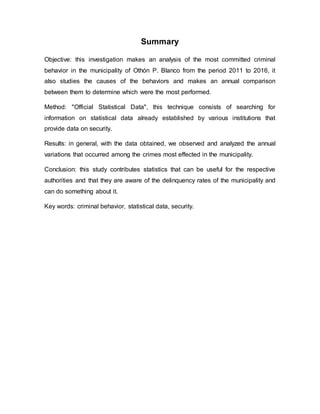Summary
Objective: this investigation makes an analysis of the most committed criminal
behavior in the municipality of Othón P. Blanco from the period 2011 to 2016, it
also studies the causes of the behaviors and makes an annual comparison
between them to determine which were the most performed.
Method: "Official Statistical Data", this technique consists of searching for
information on statistical data already established by various institutions that
provide data on security.
Results: in general, with the data obtained, we observed and analyzed the annual
variations that occurred among the crimes most effected in the municipality.
Conclusion: this study contributes statistics that can be useful for the respective
authorities and that they are aware of the delinquency rates of the municipality and
can do something about it.
Key words: criminal behavior, statistical data, security.
 