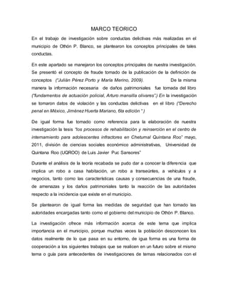 MARCO TEORICO
En el trabajo de investigación sobre conductas delictivas más realizadas en el
municipio de Othón P. Blanco, se plantearon los conceptos principales de tales
conductas.
En este apartado se manejaron los conceptos principales de nuestra investigación.
Se presentó el concepto de fraude tomado de la publicación de la definición de
conceptos (“Julián Pérez Porto y María Merino, 2009). De la misma
manera la información necesaria de daños patrimoniales fue tomada del libro
(“fundamentos de actuación policial, Arturo mansilla olivares”.) En la investigación
se tomaron datos de violación y las conductas delictivas en el libro (“Derecho
penal en México, Jiménez Huerta Mariano, 6ta edición “ )
De igual forma fue tomado como referencia para la elaboración de nuestra
investigación la tesis “los procesos de rehabilitación y reinserción en el centro de
internamiento para adolescentes infractores en Chetumal Quintana Roo” mayo,
2011, división de ciencias sociales económico administrativas, Universidad de
Quintana Roo (UQROO) de Luis Javier Puc Sansores”
Durante el análisis de la teoría recabada se pudo dar a conocer la diferencia que
implica un robo a casa habitación, un robo a transeúntes, a vehículos y a
negocios, tanto como las características causas y consecuencias de una fraude,
de amenazas y los daños patrimoniales tanto la reacción de las autoridades
respecto a la incidencia que existe en el municipio.
Se plantearon de igual forma las medidas de seguridad que han tomado las
autoridades encargadas tanto como el gobierno del municipio de Othón P. Blanco.
La investigación ofrece más información acerca de este tema que implica
importancia en el municipio, porque muchas veces la población desconocen los
datos realmente de lo que pasa en su entorno, de igua forma es una forma de
cooperación a los siguientes trabajos que se realicen en un futuro sobre el mismo
tema o guía para antecedentes de investigaciones de temas relacionados con el
 