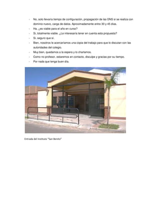 -   No, solo llevaría tiempo de configuración, propagación de las DNS si se realiza con
        dominio nuevo, carga de datos. Aproximadamente entre 30 y 45 días.
    -   Ha, ¿es viable para el año en curso?
    -   Si, totalmente viable. ¿Le interesaría tener en cuenta esta propuesta?
    -   Si, seguro que sí.
    -   Bien, nosotros le acercaríamos una copia del trabajo para que lo discutan con las
        autoridades del colegio.
    -   Muy bien, quedamos a la espera y lo charlamos.
    -   Como no profesor, estaremos en contacto, disculpe y gracias por su tiempo.
    -   Por nada que tenga buen día.




Entrada del Instituto “San Benito”
 
