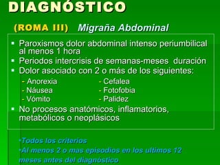 Paroxismos dolor abdominal intenso periumbilical al menos 1 hora  Periodos intercrisis de semanas-meses  duración Dolor asociado con 2 o más de los siguientes: -  Anorexia -  Cefalea -  Náusea -  Fotofobia -  Vómito -  Palidez No procesos anatómicos, inflamatorios, metabólicos o neoplásicos DIAGNÓSTICO   (ROMA III) Migraña Abdominal Todos los criterios  Al menos 2 o mas episodios en los ultimos 12 meses antes del diagnóstico 