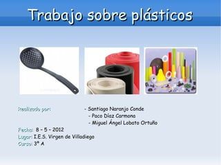 Trabajo sobre plásticos




Realizado por:               - Santiago Naranjo Conde
                               - Paco Díaz Carmona
                               - Miguel Ángel Lobato Ortuño
Fecha: 8 – 5 – 2012
Lugar: I.E.S. Virgen de Villadiego
Curso: 3º A
 