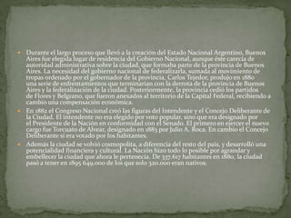 Durante el largo proceso que llevó a la creación del Estado Nacional Argentino, Buenos
Aires fue elegida lugar de residencia del Gobierno Nacional, aunque éste carecía de
autoridad administrativa sobre la ciudad, que formaba parte de la provincia de Buenos
Aires. La necesidad del gobierno nacional de federalizarla, sumada al movimiento de
tropas ordenado por el gobernador de la provincia, Carlos Tejedor, produjo en 1880
una serie de enfrentamientos que terminarían con la derrota de la provincia de Buenos
Aires y la federalización de la ciudad. Posteriormente, la provincia cedió los partidos
de Flores y Belgrano, que fueron anexados al territorio de la Capital Federal, recibiendo a
cambio una compensación económica.
 En 1882 el Congreso Nacional creó las figuras del Intendente y el Concejo Deliberante de
la Ciudad. El intendente no era elegido por voto popular, sino que era designado por
el Presidente de la Nación en conformidad con el Senado. El primero en ejercer el nuevo
cargo fue Torcuato de Alvear, designado en 1883 por Julio A. Roca. En cambio el Concejo
Deliberante sí era votado por los habitantes.
 Además la ciudad se volvió cosmopolita, a diferencia del resto del país, y desarrolló una
potencialidad financiera y cultural. La Nación hizo todo lo posible por agrandar y
embellecer la ciudad que ahora le pertenecía. De 337.617 habitantes en 1880, la ciudad
pasó a tener en 1895 649.000 de los que solo 320.000 eran nativos.


 