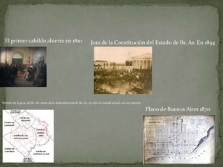 El primer cabildo abierto en 1810

Jura de la Constitución del Estado de Bs. As. En 1854

Partido de la pcia. de Bs. As. antes de la federalización de Bs. As. en rojo la ciudad actual con sus barrios

Plano de Buenos Aires 1870

 