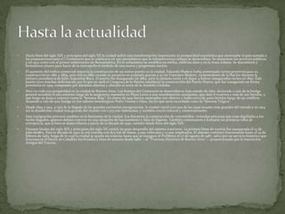 

Hacia fines del siglo XIX y principios del siglo XX la ciudad sufrió una transformación importante; la prosperidad económica que atravesaba el país sumada a
las preparaciones para el I Centenario que se celebraría en 1910 permitieron que la infraestructura urbana se desarrollara. Se mejoraron los servicios públicos
y en 1913 contó con el primer subterráneo de Iberoamérica. En lo urbanístico se modificó en estilos, edificios altos y en la traza urbana. Se discutieron y
formularon planes para hacer de la metrópolis el símbolo de una nueva y progresista nación.



El aumento del tráfico comercial requería la construcción de un nuevo puerto en la ciudad. Eduardo Madero había presentado varios proyectos para su
construcción en 1861 y 1869, pero fue en 1882 cuando su proyecto es aceptado gracias a su tío Francisco Madero, vicepresidente de la Nación durante la
primera presidencia de Julio Argentino Roca. El puerto fue inaugurado en 1884, pero la dársena norte y el dique 4 fueron inaugurados recién en 1897. Este
puerto tuvo muchas deficiencias; por lo que en 1908 el Congreso de la Nación estableció la construcción del Puerto Nuevo, que fue inaugurado en forma
provisoria en 1919, compuesto por dársenas abiertas y ubicado al norte de la Avenida Córdoba.



Pero no todo era prosperidad en la ciudad de Buenos Aires. Los festejos del Centenario se desarrollaron bajo estado de sitio, declarado a raíz de la huelga
general sucedida el año anterior luego de la sangrienta represión en Plaza Lorea a una manifestación anarquista, que dejó 8 muertos y más de 100 heridos, y
que luego se daría a conocer como la “Semana Roja”. En enero de 1919 fueron asesinados 700 obreros y hubo cerca de 4000 heridos luego de un conflicto
desatado a raíz de una huelga en los talleres metalúrgicos Pedro Vasena e Hijos, hecho que sería recordado como la “Semana Trágica”.



Desde 1895 a 1914, a raíz de la llegada de las grandes corrientes inmigratorias, la ciudad creció con una de las tasas anuales más grandes del mundo y en 1914
era la duodécima ciudad más grande del mundo con 1.575.000 habitantes, y también creció cultural y comercialmente.



Esta inmigración provocó cambios en la fisonomía de la ciudad. Era frecuente la construcción de conventillos, viviendas precarias que eran alquiladas a los
recién llegados, quienes debían convivir en una situación de hacinamiento y falta de higiene. También comenzaron a formarse las primeras villas de
emergencia, que si bien se desarrollaron a partir de la década de 1930, existían desde fines del siglo XIX.



Durante finales del siglo XIX y principios del siglo XX existió un gran desarrollo del sistema tranviario. La primera línea de tranvía fue inaugurada el 14 de
julio de1863. Para la década de 1920 la red contaba con 875 km de líneas, 3.000 vehículos y 12.000 empleados. El sistema continuó funcionando hasta el 19 de
febrero de 1963, luego de lo cual la ciudad se queda sin tranvías hasta que se inaugura el PreMetro el 27 de agosto de 1987, salvo por un servicio histórico que
funciona en el barrio de Caballito los feriados y fines de semana desde 1980 —el "Tramway Histórico de Buenos Aires"— proporcionado por la Asociación
Amigos del Tranvía.

 