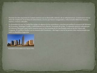 

Durante los años siguientes la Ciudad continuó con su desarrollo cultural y de su infraestructura. Comenzaron nuevas
obras de ampliación de la línea de subterráneos; a la vez que fueron inaugurados y refaccionados diferentes museos,
teatros y centros culturales.



En diciembre de 2001 la Ciudad fue testigo de algunos de los cacerolazos y marchas que pedían la renuncia del Ministro
de Economía, Domingo Cavallo, y delPresidente de la Nación, Fernando de la Rúa. La represión policial ordenada por
el Gobierno Nacional causó varios muertos tanto en las cercanías de la Casa Rosada como en las del Palacio del
Congreso. El conflicto finalizó con la renuncia del Presidente, y dio lugar a una de las peores crisis institucionales que
sufrió la República Argentina

Panorámica de los edificios de Buenos Aires

 