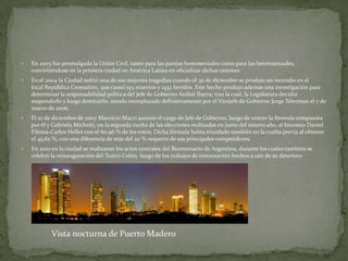 

En 2003 fue promulgada la Unión Civil, tanto para las parejas homosexuales como para las heterosexuales,
convirtiéndose en la primera ciudad en América Latina en oficializar dichas uniones.



En el 2004 la Ciudad sufrió una de sus mayores tragedias cuando el 30 de diciembre se produjo un incendio en el
local República Cromañón, que causó 193 muertos y 1432 heridos. Este hecho produjo además una investigación para
determinar la responsabilidad política del Jefe de Gobierno Aníbal Ibarra; tras la cual, la Legislatura decidió
suspenderlo y luego destituirlo, siendo reemplazado definitivamente por el Vicejefe de Gobierno Jorge Telerman el 7 de
marzo de 2006.



El 10 de diciembre de 2007 Mauricio Macri asumió el cargo de Jefe de Gobierno, luego de vencer la fórmula compuesta
por él y Gabriela Michetti, en la segunda vuelta de las elecciones realizadas en junio del mismo año, al binomio Daniel
Filmus-Carlos Heller con el 60,96 % de los votos. Dicha fórmula había triunfado también en la vuelta previa al obtener
el 45,62 %, con una diferencia de más del 20 % respecto de sus principales competidores.



En 2010 en la ciudad se realizaron los actos centrales del Bicentenario de Argentina, durante los cuales también se
celebró la reinauguración del Teatro Colón, luego de los trabajos de restauración hechos a raíz de su deterioro

Vista nocturna de Puerto Madero

 