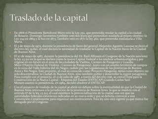 







En 1868 el Presidente Bartolomé Mitre vetó la Ley 252, que pretendía mudar la capital a la ciudad
de Rosario. Domingo Sarmiento también vetó dos leyes que pretendían mudarla al mismo destino: la
Ley 294 en 1869 y la 620 en 1873. También vetó en 1870 la ley 462, que pretendía trasladarla a Villa
María.
El 3 de mayo de 1972, durante la presidencia de facto del general Alejandro Agustín Lanusse se dictó el
decreto-ley 19.610, el cual declara la necesidad de trasladar la Capital de la Nación fuera de la Ciudad
de Buenos Aires.
El 27 de mayo de 1987, durante la presidencia del Dr. Raúl Alfonsín el Congreso de la Nación sancionó
la ley 23.512 en la que se declara como la nueva Capital Federal a los núcleos urbanos erigidos y por
erigirse en un futuro en el área de las ciudades de Viedma, Carmen de Patagones y Guardia
Mitre (Distrito Federal de Viedma - Carmen de Patagones), junto con un amplio territorio de campos
en la zona del Valle Inferior del río Negro, cedido por las Legislaturas de las provincias de Buenos
Aires y Río Negro. Este proyecto, el cual es conocido como Proyecto Patagonia, tenía como objetivo no
solo descentralizar la Ciudad de Buenos Aires, sino también poblar y desarrollar la región patagónica.
Para cumplir con el proyecto, el 21 de julio de 1987, a través del decreto 1156, se creó el Ente para la
Construcción de la Nueva Capital - Empresa del Estado (ENTECAP).Cuando Carlos Saúl
Menem asumió la presidencia, en 1989, decidió disolver el ENTECAP.
Con el proyecto de traslado de la capital se abrió un debate sobre la eventualidad de que la Ciudad de
Buenos Aires retornara a la jurisdicción de la provincia de Buenos Aires, lo que se resolvió con el
artículo 6º de la ley 23.512, el cual establece la provincialización de la ciudad una vez que las
autoridades federales estuvieran radicadas en su nueva sede y que se debería convocar a una
Convención Constituyente para organizar sus instituciones. Esta ley aún está vigente ya que nunca fue
derogada por el Congreso.

 