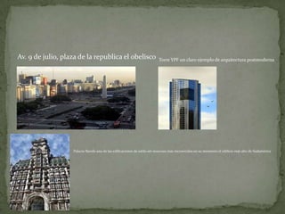 Av. 9 de julio, plaza de la republica el obelisco

Torre YPF un claro ejemplo de arquitectura postmoderna

Palacio Barolo una de las edificaciones de estilo art-nouveau más reconocidas en su momento el edificio más alto de Sudamérica

 