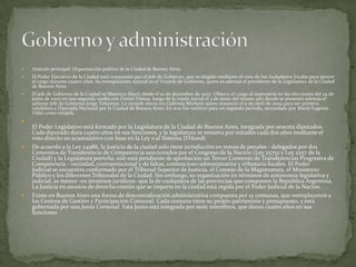 

Artículo principal: Organización política de la Ciudad de Buenos Aires.



El Poder Ejecutivo de la Ciudad está compuesto por el Jefe de Gobierno, que es elegido mediante el voto de los ciudadanos locales para ejercer
el cargo durante cuatro años. Su reemplazante natural es el Vicejefe de Gobierno, quien es además el presidente de la Legislatura de la Ciudad
de Buenos Aires



El jefe de Gobierno de la Ciudad es Mauricio Macri desde el 10 de diciembre de 2007. Obtuvo el cargo al imponerse en las elecciones del 24 de
junio de 2007 en una segunda vuelta con Daniel Filmus, luego de la ronda inicial el 3 de junio del mismo año donde se presentó además el
saliente Jefe de Gobierno Jorge Telerman. La vicejefe electa era Gabriela Michetti quien renunció el 9 de abril de 2009 para ser primera
candidata a Diputada Nacional por la Ciudad de Buenos Aires. En 2011 fue reelecto para un segundo período, secundado por María Eugenia
Vidal como vicejefa.







El Poder Legislativo está formado por la Legislatura de la Ciudad de Buenos Aires, integrada por sesenta diputados.
Cada diputado dura cuatro años en sus funciones, y la legislatura se renueva por mitades cada dos años mediante el
voto directo no acumulativo con base en la Ley o al Sistema D'Hondt.
De acuerdo a la Ley 24588, la Justicia de la ciudad solo tiene jurisdicción en temas de penales - delegados por dos
Convenios de Transferencia de Competencia sancionados por el Congreso de la Nación (Ley 25752 y Ley 2257 de la
Ciudad) y la Legislatura porteña; aún está pendiente de aprobación un Tercer Convenio de Transferencias Progresiva de
Competencia - vecindad, contravencional y de faltas, contencioso-administrativa y tributaría locales. El Poder
Judicial se encuentra conformado por el Tribunal Superior de Justicia, el Consejo de la Magistratura, el Ministerio
Público y los diferentes Tribunales de la Ciudad. Sin embargo, su organización en términos de autonomía legislativa y
judicial, es menor -en términos jurídicos- que la de cualquiera de las provincias que componen la República Argentina.
La Justicia en asuntos de derecho común que se imparte en la ciudad está regida por el Poder Judicial de la Nación.
Existe en Buenos Aires una forma de descentralización administrativa compuesta por 15 comunas, que reemplazaron a
los Centros de Gestión y Participación Comunal. Cada comuna tiene su propio patrimonio y presupuesto, y está
gobernada por una Junta Comunal. Esta Junta está integrada por siete miembros, que duran cuatro años en sus
funciones

 