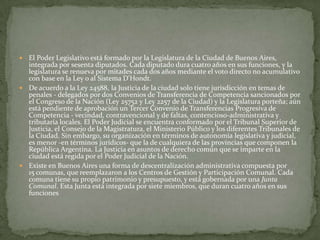 El Poder Legislativo está formado por la Legislatura de la Ciudad de Buenos Aires,
integrada por sesenta diputados. Cada diputado dura cuatro años en sus funciones, y la
legislatura se renueva por mitades cada dos años mediante el voto directo no acumulativo
con base en la Ley o al Sistema D'Hondt.
 De acuerdo a la Ley 24588, la Justicia de la ciudad solo tiene jurisdicción en temas de
penales - delegados por dos Convenios de Transferencia de Competencia sancionados por
el Congreso de la Nación (Ley 25752 y Ley 2257 de la Ciudad) y la Legislatura porteña; aún
está pendiente de aprobación un Tercer Convenio de Transferencias Progresiva de
Competencia - vecindad, contravencional y de faltas, contencioso-administrativa y
tributaría locales. El Poder Judicial se encuentra conformado por el Tribunal Superior de
Justicia, el Consejo de la Magistratura, el Ministerio Público y los diferentes Tribunales de
la Ciudad. Sin embargo, su organización en términos de autonomía legislativa y judicial,
es menor -en términos jurídicos- que la de cualquiera de las provincias que componen la
República Argentina. La Justicia en asuntos de derecho común que se imparte en la
ciudad está regida por el Poder Judicial de la Nación.
 Existe en Buenos Aires una forma de descentralización administrativa compuesta por
15 comunas, que reemplazaron a los Centros de Gestión y Participación Comunal. Cada
comuna tiene su propio patrimonio y presupuesto, y está gobernada por una Junta
Comunal. Esta Junta está integrada por siete miembros, que duran cuatro años en sus
funciones


 