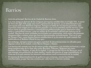 







Artículo principal: Barrios de la Ciudad de Buenos Aires.
Los más antiguos derivan de las antiguas parroquias establecidas en el siglo XIX. A partir
de fines del siglo XIX surge una nueva generación de barrios, ya no determinados por
parroquias sino con distintos orígenes. Aunque se habla de 100 barrios porteños, esta
expresión tiene origen en una canción popular y no en la cantidad real de barrios. Cada
barrio tiene su propia historia y características poblacionales que le imprimen color,
estilo y costumbres únicas; y son un reflejo de la variedad cultural que subyace en la
ciudad. Muchas de estas unidades territoriales son centenarias, otras están oficialmente
desaparecidas y existen otras que fueron determinadas recientemente. Éste es el caso
de Parque Chas, cuyos límites fueron establecidos el 25 de enero de 2006 cuando fue
publicada en el Boletín Oficial la Ley 1907.
Sin embargo, siempre existió una gran cantidad de denominaciones no oficiales para
algunas zonas de la ciudad, como Barrio Parque y Abasto.
Los barrios del noreste son los de mayor poder adquisitivo, con tiendas exclusivas y varias
áreas residenciales de la clase alta como Recoleta, Palermo, Belgrano así como
también Puerto Madero, al este de la ciudad. A excepción del barrio de Barracas, en el
que emerge una población de clase media y media alta gracias al auge inmobiliario, la
zona sur es la que ostenta los menores indicadores socio-económicos de la ciudad.
El sistema de descentralización de gobierno por comunas, retomó los límites
interbarriales, ya que hay una comuna por cada barrio o barrios vecinos.

 