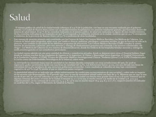 El sistema público de salud de la ciudad brinda cobertura al 21,9 % de la población, con base en una encuesta realizada por el gobierno
porteño. La Ciudad de Buenos Aires cuenta con 34 establecimientos hospitalarios con atención totalmente gratuita, que funcionan dentro del
sistema de salud estatal. El 90 % de las consultas realizadas en el sistema público de salud son realizadas en alguno de esos establecimientos.
De las consultas realizadas en los hospitales un 55,6 % corresponde a la población residente en la ciudad, mientras que un 41,2 % corresponde
a residentes de la provincia de Buenos Aires y un 3,2 % a residentes de otras localidades.


Este sistema de atención primaria está constituido por los Centros de Salud, los Centros Médicos Barriales y los Médicos de Cabecera. Los
Centros de Salud están integrados, entre otros, por médicos clínicos, pediatras, psicólogos y asistentes sociales, ya que su función no solo es la
atención, sino también la ejecución de los diferentes programas de prevención. Los Centros Médicos Barriales (CMB) cumplen la misma
función de prevención y atención, pero esta atención y entrega de medicamentos gratuitos está orientada a los sectores considerados «de
riesgo». Los Médicos de Cabecera es otro sistema de descentralización, donde los médicos de los hospitales brindan atención y entrega de
medicamentos gratuita en sus consultorios particulares.



La ciudad cuenta además con una gran cantidad de clínicas y consultorios privados, donde se destacan entre otros el Hospital Italiano (lugar
donde se realizan muchos de los trasplantes de órganos en la Argentina), la Clínica y Maternidad Suizo Argentina, el Hospital Universitario
de la Fundación Favaloro, el CEMIC (Centro de Educación Médica e Investigaciones Clínicas "Norberto Quirno") y el FLENI (Fundación para
la Lucha contra las Enfermedades Neurológicas de la Infancia), entre otras.



La metrópolis ha ostentado bajas tasas de natalidad en las últimas décadas comparada con otras jurisdicciones del país. En 2008 se
registraron 45.820 nacimientos dando una tasa bruta de natalidad del 15,1‰. Las defunciones fueron 32.074, con una elevada tasa bruta de
mortalidad del 10,5‰ (producto de una estructura poblacional envejecida). Como resultado se vislumbra un muy bajo crecimiento
vegetativo de 4,6 ‰ (0,46 %) similar al que se observa en países europeos.



La mortalidad infantil es un indicador que refleja indirectamente las condiciones socioeconómicas de una sociedad, y sobre todo su impacto
en los sectores más desprotegidos. En el período 1990-2007 la tasa de mortalidad infantil sufrió una baja del 51 %. Mientras que en 1990 la tasa
era de 16 por mil, en 2007 fue reducida a 7,9 por mil. Pero existe en la ciudad una brecha muy grande entre el sur y el norte: mientras que en
algunas comunas del oeste y el norte de la ciudad (Comunas 10, 11 y 12) la tasa es mucho menor a la media de la Ciudad (4.6, 4.0 y 5.9,
respectivamente), en las comunas de la zona sur (3, 4, 5, 8 y 9) la tasa es mucho mayor (8.9, 9.9, 8.5, 10.0 y 8.7, respectivamente).El indicador
en 2008 fue del 7,7‰, según el Ministerio de Salud de la Nación

 
