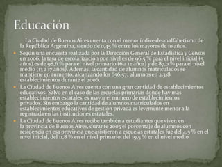 La Ciudad de Buenos Aires cuenta con el menor índice de analfabetismo de
la República Argentina, siendo de 0,45 % entre los mayores de 10 años.
 Según una encuesta realizada por la Dirección General de Estadística y Censos
en 2006, la tasa de escolarización por nivel es de 96,5 % para el nivel inicial (5
años) es de 98,6 % para el nivel primario (6 a 12 años) y de 87,0 % para el nivel
medio (13 a 17 años). Además, la cantidad de alumnos matriculados se
mantiene en aumento, alcanzando los 656.571 alumnos en 2.318
establecimientos durante el 2006.
 La Ciudad de Buenos Aires cuenta con una gran cantidad de establecimientos
educativos. Salvo en el caso de las escuelas primarias donde hay más
establecimientos estatales, es mayor el número de establecimientos
privados. Sin embargo la cantidad de alumnos matriculados en
establecimientos educativos de gestión privada es levemente menor a la
registrada en las instituciones estatales.
 La Ciudad de Buenos Aires recibe también a estudiantes que viven en
la provincia de Buenos Aires, durante 2005 el porcentaje de alumnos con
residencia en esa provincia que asistieron a escuelas estatales fue del 4,5 % en el
nivel inicial, del 11,8 % en el nivel primario, del 19,5 % en el nivel medio

 