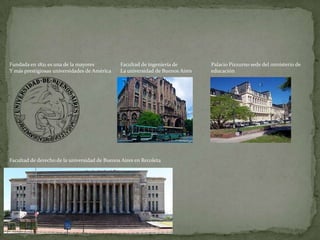 Fundada en 1821 es una de la mayores
Y más prestigiosas universidades de América

Facultad de ingeniería de
La universidad de Buenos Aires

Facultad de derecho de la universidad de Buenos Aires en Recoleta

Palacio Pizzurno sede del ministerio de
educación

 