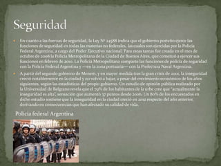 

En cuanto a las fuerzas de seguridad, la Ley Nº 24588 indica que el gobierno porteño ejerce las
funciones de seguridad en todas las materias no federales, las cuales son ejercidas por la Policía
Federal Argentina, a cargo del Poder Ejecutivo nacional. Para estas tareas fue creada en el mes de
octubre de 2008 la Policía Metropolitana de la Ciudad de Buenos Aires, que comenzó a ejercer sus
funciones en febrero de 2010. La Policía Metropolitana comparte las funciones de policía de seguridad
con la Policía Federal Argentina y ―en la zona portuaria― con la Prefectura Naval Argentina.



A partir del segundo gobierno de Menem, y en mayor medida tras la gran crisis de 2001, la inseguridad
creció notablemente en la ciudad y no volvió a bajar, a pesar del crecimiento económico de los años
siguientes, según las estadísticas del propio gobierno. Un estudio de opinión pública realizado por
la Universidad de Belgrano revela que el 79% de los habitantes de la urbe cree que “actualmente la
inseguridad es alta”, sensación que aumentó 37 puntos desde 2006. Un 80% de los encuestados en
dicho estudio sostiene que la inseguridad en la ciudad creció en 2012 respecto del año anterior,
derivando en consecuencias que han afectado su calidad de vida.

Policía federal Argentina

 