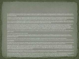 

La complejidad de la Ciudad de Buenos Aires requiere un sistema de transporte y de accesos a la ciudad igualmente complejo y extenso. La ciudad no solo
necesita un sistema de transporte para quienes habitan en ella, sino también para los habitantes del aglomerado que se trasladan a la ciudad principalmente
por motivos laborales.



Transporte terrestreEl medio de transporte de mayor uso es el colectivo, que con más de 135 líneas en servicio no solo permite conectar diferentes puntos de
la ciudad sino que también llega a diferentes partidos de la lindante provincia de Buenos Aires. Desde el 31 de mayo de 2011 funciona el Metrobús, un sistema
de buses articulados con carriles exclusivos por la Avenida Juan B. Justo, con 21 paradas a lo largo de 12,5 kilómetros entre Palermo y Liniers.



El otro medio masivo utilizado para acceder a la ciudad es la red ferroviaria, que tiene en Buenos Aires un claro nodo concentrador. Algunas de estas líneas
tienen conexión con el subterráneo, lo que permite un traslado relativamente fluido desde el conurbano bonaerense hasta diferentes zonas de la ciudad. Los
trenes también son usados por los porteños como medio de desplazamiento rápido dentro de la ciudad.



El subterráneo de Buenos Aires cuenta con seis líneas en funcionamiento, con un recorrido superior a los 60 km. Además, se encuentra en construcción el
segundo tramo de la línea H, que actualmente conecta los barrios de Parque Patricios y Balvanera bajo la traza de las avenidas Jujuy y Pueyrredón, y
finalmente unirá el sur de la ciudad desde Pompeya con la estación ferroviaria de Retiro. También están extendiéndose la línea A hasta Flores, la Línea
B desde su terminal actual en la estación Los Incas hasta Villa Urquiza y la Línea E hasta Retiro. Está planificada la construcción de otros tres ramales
(F, G e I), con los que las líneas en funcionamiento llegarían a nueve. La línea A —inaugurada en 1913— es también una atracción turística, por haber sido la
primera línea de subterráneo del hemisferio sur (y de Latinoamérica) y por conservar los trenes que se utilizaban a principios del siglo XX.



A partir de 2009 se comenzó a implementar en forma progresiva el SUBE, un sistema prepago que permite abonar con una sola tarjeta viajes en colectivos,
subtes y trenes.



Otros medios de transporte son el taxi y el remís.



El tranvía, si bien fue muy importante en épocas pasadas, actualmente cuenta solo con dos líneas: el PreMetro, que recorre la zona sur de la ciudad; y
el Tranvía del Este en el barrio de Puerto Madero, del cual ya existen planes para su extensión desde la Terminal de Ómnibus de Retiro hasta la estación
Buenos Aires en Barracas.



Buenos Aires también cuenta con una red de ciclovías integradas y protegidas, estimulando el uso de la bicicleta como medio de transporte.



En el transporte interurbano de pasajeros se destaca el Terminal de Ómnibus de Retiro, de la que parten servicios pullman con destino al interior del país y a
países limítrofes.



La ciudad cuenta con cuatro accesos por autopista, que se suman a la gran cantidad de accesos existentes, ya sean puentes o avenidas que cruzan la Avenida
General Paz. Los accesos por autopista son la Autopista Buenos Aires - La Plata, la Autopista Ricchieri, el Acceso Oeste y el Acceso Norte.



Según un estudio de la CNRT, el ferrocarril es la forma más rápida de llegar desde el conurbano al centro de la ciudad, seguida de cerca por el automóvil
particular, y en tercer lugar, el colectivo, a excepción de la zona sur, donde viajar en automóvil es algo más rápido que hacerlo en tren. Según este mismo
estudio, el tren es el medio de transporte más barato, seguido del colectivo, y en último lugar, el automóvil. Y concluye que el ferrocarril, si bien suele ser más
rápido y barato que el automóvil, los problemas de puntualidad en los horarios y calidad del viaje, hacen que a pesar del mayor costo e incluso probables
demoras, mucha gente elija transladarse a la capital en auto.



Transporte fluvial El puerto de Buenos Aires es el mayor del país, y fue tradicionalmente la principal entrada marítima de Argentina. Actualmente maneja el
70 % de las importaciones argentinas y concentra aproximadamente un 40 % del total del comercio exterior del país.



Transporte aéreo La ciudad y el Gran Buenos Aires tienen dos aeropuertos comerciales, cinco militares y dos privados. Los dos comerciales son el Aeropuerto
Internacional Ministro Pistarini, en el partido de Ezeiza, a 35 kilómetros de la ciudad, y el Aeroparque Jorge Newbery en el barrio de Palermo. Desde el
aeropuerto de Ezeiza hay vuelos a toda Sudamérica, Norteamérica, Europa, África, Asia y Oceanía. Desde el Aeroparque Jorge Newbery parten
principalmente vuelos de cabotaje y en menor medida presta servicios internacionales con destino a Paraguay, Chile, Brasil y Uruguay. Los códigos IATA de
los aeropuertos son EZE (aeropuerto internacional) y AEP (aeropuerto doméstico).

 