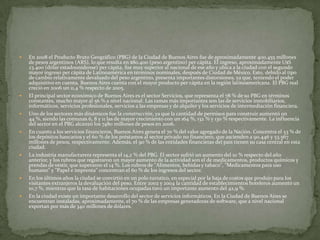













En 2008 el Producto Bruto Geográfico (PBG) de la Ciudad de Buenos Aires fue de aproximadamente 400.455 millones
de pesos argentinos (ARS), lo que resulta en $80.400 (peso argentino) per cápita. El ingreso, aproximadamente U$S
23.400 (dólar estadounidense) per cápita, fue muy superior al nacional de ese año y ubica a la ciudad con el segundo
mayor ingreso per cápita de Latinoamérica en términos nominales, después de Ciudad de México. Esto, debido al tipo
de cambio relativamente devaluado del peso argentino, presenta importantes distorsiones, ya que, teniendo el poder
adquisitivo en cuenta, Buenos Aires cuenta con el mayor producto per cápita en la región latinoamericana. El PBG real
creció en 2006 un 11,4 % respecto de 2005.
El principal sector económico de Buenos Aires es el sector Servicios, que representa el 78 % de su PBG en términos
constantes, mucho mayor al 56 % a nivel nacional. Las ramas más importantes son las de servicios inmobiliarios,
informáticos, servicios profesionales, servicios a las empresas y de alquiler y los servicios de intermediación financiera.
Uno de los sectores más dinámicos fue la construcción, ya que la cantidad de permisos para construir aumentó un
44 %, siendo las comunas 6, 8 y 11 las de mayor crecimiento con un 164 %, 132 % y 130 % respectivamente. La influencia
del sector en el PBG alcanzó los 7480 millones de pesos en 2006.
En cuanto a los servicios financieros, Buenos Aires genera el 70 % del valor agregado de la Nación. Concentra el 53 % de
los depósitos bancarios y el 60 % de los préstamos al sector privado no financiero, que ascienden a 90.446 y 53.567
millones de pesos, respectivamente. Además, el 90 % de las entidades financieras del país tienen su casa central en esta
ciudad.
La industria manufacturera representa el 14,2 % del PBG. El sector sufrió un aumento del 10 % respecto del año
anterior, y los rubros que registraron un mayor aumento de la actividad son el de medicamentos, productos químicos y
prendas de vestir, que superaron el 14 %. Los rubros de "Alimentos, bebidas y tabaco", "Medicamentos para uso
humano" y "Papel e imprenta" concentran el 60 % de los ingresos del sector.
En los últimos años la ciudad se convirtió en un polo turístico, en especial por la baja de costos que produjo para los
visitantes extranjeros la devaluación del peso. Entre 2002 y 2004 la cantidad de establecimientos hoteleros aumentó un
10,7 %, mientras que la tasa de habitaciones ocupadas tuvo un importante aumento del 42,9 %.
En la ciudad existe un importante desarrollo del sector de servicios informáticos. En la Ciudad de Buenos Aires se
encuentran instaladas, aproximadamente, el 70 % de las empresas generadoras de software, que a nivel nacional
exportan por más de 340 millones de dólares.

 