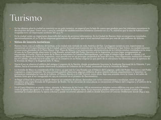 

En los últimos años la ciudad se convirtió en un polo turístico, en especial por la baja de costos que produjo para los visitantes extranjeros la
devaluación del peso. Entre 2002 y 2004 la cantidad de establecimientos hoteleros aumentó un 10,7 %, mientras que la tasa de habitaciones
ocupadas tuvo un importante aumento del 42,9 %.



En la ciudad existe un importante desarrollo del sector de servicios informáticos. En la Ciudad de Buenos Aires se encuentran instaladas,
aproximadamente, el 70 % de las empresas generadoras de software, que a nivel nacional exportan por más de 340 millones de dólares.



Sitios de interés turísticos



Buenos Aires, con 2,6 millones de turistas, es la ciudad más visitada de toda América del Sur. Los lugares turísticos más importantes se
encuentran en el Casco Histórico de la Ciudad, sector formado prácticamente por los barrios de Monserrat y San Telmo. La ciudad comenzó
a construirse alrededor de la Plaza Mayor (hoy Plaza de Mayo), y las instituciones administrativas de la Colonia estaban instaladas en la zona.
Al este de la Plaza puede observarse la Casa Rosada, actual sede del Poder Ejecutivo de la Argentina, en cuyo lugar antiguamente se
encontraba el Fuerte. Hacia el norte de la Plaza se encuentra la Catedral Metropolitana, que ocupa el mismo lugar desde la colonia, y el
edificio del Banco de la Nación Argentina, cuya parcela era en un principio propiedad de Juan de Garay. Otra importante institución colonial
fue el Cabildo, ubicado hacia el oeste, que no se conserva en su forma original ya que parte de su estructura fue demolida para la apertura de
la Avenida de Mayo y la diagonal Julio A. Roca.



Hacia el sur se observa el edificio del antiguo Congreso de la Nación, donde actualmente funciona la Academia Nacional de la Historia. Y por
último, hacia el noroeste puede observarse la Jefatura de Gobierno de la Ciudad, avanzando hacia la Avenida de Mayo.



La Avenida de Mayo es considerada el Eje Cívico, ya que une la Casa Rosada con el Palacio del Congreso, sedes del Poder Ejecutivo y del Poder
Legislativo, respectivamente. Por esta avenida pueden observarse algunos edificios de gran interés cultural, arquitectónico e histórico: se
encuentran instalados la Casa de la Cultura, el Palacio Barolo y el Café Tortoni, entre otros. Bajo esta avenida corre la Línea A del subte de
Buenos Aires que al ser inaugurado en 1913 se convirtió en el primero de Iberoamérica.



Al llegar al final de la arteria se puede observar un conjunto de plazas, decoradas con varios monumentos y esculturas, entre las que se
encuentra una copia firmada de El pensador de Rodin. En las cercanías de estas plazas se encuentran el Palacio del Congreso y el edificio de la
Confitería El Molino.



En el Casco Histórico se puede visitar, además, la Manzana de las Luces. Allí se encuentran alojados varios edificios con gran valor histórico,
como la Iglesia San Ignacio y la sede del Colegio Nacional de Buenos Aires. En la manzana pueden observarse los túneles ocultos que
recorrían la ciudad durante la época colonial y puede recorrerse además el edificio donde funcionó el Concejo Deliberante desde 1894 a 1931.

 