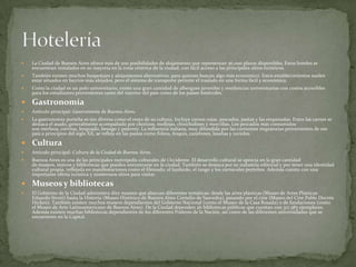 

La Ciudad de Buenos Aires ofrece más de 200 posibilidades de alojamiento que representan 36.000 plazas disponibles. Estos hoteles se
encuentran instalados en su mayoría en la zona céntrica de la ciudad, con fácil acceso a los principales sitios turísticos.



También existen muchos hospedajes y alojamientos alternativos, para quienes buscan algo más económico. Estos establecimientos suelen
estar situados en barrios más alejados, pero el sistema de transporte permite el traslado en una forma fácil y económica.



Como la ciudad es un polo universitario, existe una gran cantidad de albergues juveniles y residencias universitarias con costos accesibles
para los estudiantes provenientes tanto del interior del país como de los países limítrofes.

 Gastronomía


Artículo principal: Gastronomía de Buenos Aires.



La gastronomía porteña es tan diversa como el resto de su cultura. Incluye carnes rojas, pescados, pastas y las empanadas. Entre las carnes se
destaca el asado, generalmente acompañado por chorizos, mollejas, chinchulines y morcillas. Los pescados más consumidos
son merluza, corvina, lenguado, besugo y pejerrey. La influencia italiana, muy difundida por las corrientes migratorias provenientes de ese
país a principios del siglo XX, se refleja en las pastas como fideos, ñoquis, canelones, lasañas y ravioles.

 Cultura


Artículo principal: Cultura de la Ciudad de Buenos Aires.



Buenos Aires es una de las principales metrópolis culturales de Occidente. El desarrollo cultural se aprecia en la gran cantidad
de museos, teatros y bibliotecas que pueden encontrarse en la ciudad. También se destaca por su industria editorial y por tener una identidad
cultural propia, reflejada en manifestaciones como el fileteado, el lunfardo, el tango y los carnavales porteños. Además cuenta con una
importante oferta turística y numerosos sitios para visitar.

 Museos y bibliotecas


El Gobierno de la Ciudad administra diez museos que abarcan diferentes temáticas: desde las artes plásticas (Museo de Artes Plásticas
Eduardo Sívori) hasta la Historia (Museo Histórico de Buenos Aires Cornelio de Saavedra), pasando por el cine (Museo del Cine Pablo Ducrós
Hicken). También existen muchos museos dependientes del Gobierno Nacional (como el Museo de la Casa Rosada) o de fundaciones (como
el Museo de Arte Latinoamericano de Buenos Aires). De la Ciudad dependen 26 bibliotecas públicas que cuentan con 317.583 ejemplares.
Además existen muchas bibliotecas dependientes de los diferentes Poderes de la Nación, así como de las diferentes universidades que se
encuentran en la Capital.

 