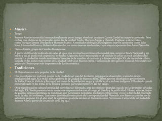 

Música



Tango
Buenos Aires es conocida internacionalmente por el tango, siendo el cantante Carlos Gardel su mayor exponente. Pero
no hay que olvidarse de orquestas como las de Aníbal Troilo, Mariano Mores y Osvaldo Pugliese, o de letristas
como Enrique Santos Discépolo y Homero Manzi. A mediados del siglo XX surgieron nuevos cantantes como Julio
Sosa, Edmundo Rivero y Roberto Goyeneche, así como nuevas tendencias, cuyo mayor exponente fue Astor Piazzolla.
Damas Gratis, grupo de Cumbia Bonaerense
A partir del final de la década de 1960, al igual que en muchos centros urbanos del país, surgió el Rock Nacional, y en
los 80 y 90, el punk rock argentino; de hecho Argentina fue el tercer país en el mundo en crear un rock de identidad
propia. La ciudad ha tenido también influencias de la cumbia, el cuarteto y, a finales del siglo XX, de la cumbia villera,
surgida en las zonas más pobres de la ciudad y del Gran Buenos Aires. Hablando de otro género musical, Miranda! es el
grupo de Electro pop más importante de Latinoamérica.








Tradiciones



El fileteado es un arte popular de la ciudad.
Una manifestación cultural propia de la ciudad es el uso del lunfardo, jerga que se desarrolló y extendió desde
mediados del siglo XIX en las zonas pobres de la Ciudad de Buenos Aires. Tiene aportes idiomáticos provenientes
de Italia, Francia, Galicia y Portugal, así como de la población negra y criolla local e incluso indígena. El lunfardo quedó
inmortalizado en las letras de la música popular, particularmente en las del tango.
Otra manifestación cultural propia del porteño es el fileteado, arte decorativo y popular, nacido en las primeras décadas
del siglo XX. Suele presentarse en contextos emparentados con el tango, el diseño y la publicidad. Flores, volutas, hojas
de acanto, cintas argentinas, se combinan con personajes populares mediante colores muy vivos y a través del contraste
se da la idea del volumen. Los textos también forman parte de la composición del fileteado, con frases acuñadas por la
sabiduría popular. En el año 2006 la legislatura porteña declaró al fileteado como Patrimonio Cultural de la Ciudad de
Buenos Aires a partir de la sanción de la ley 1941.





 