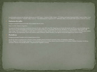

Las principales emisoras de televisión abierta son: en VHF Canal 2 - América (LS86), Canal 7 - TV Pública, del Estado Nacional (LS82), Canal 9 (LS83), Canal
11 - Televisión Federal S.A. (TELEFE, LS84), Canal 13 - "Arte Radiotelevisivo Argentino S.A." (ARTEAR, LS85) y en la banda UHF Canal 21, Canal 26, Canal 31.



Emisoras de radio



Categoría principal: Emisoras de radio de la Ciudad de Buenos Aires.



Véase también: Radio en Argentina.



La ciudad de Buenos Aires tiene numerosas emisoras de radio, tanto AM como FM. Al igual que en el resto del mundo, las FM son más escuchadas que las
AM. Entre las 15 más escuchadas se encuentran 10 que emiten en FM: La 100, Pop Radio, Rock & Pop, FM Metro, Los 40 Principales, Radio Disney, FM
Aspen,Mega, Vale; y 5 en AM: Radio 10, Radio Mitre, Continental, La Red y Radio Nacional, sin dejar de mencionar a Radio América y Del Plata, que también
están entre las más importantes. Entre estas últimas, Radio El Mundo y Radio Rivadavia, son algunas de las más antiguas que todavía emiten.



Periódicos



Categoría principal: Periódicos de la Ciudad de Buenos Aires.



Los dos de mayor circulación son La Nación y Clarín. También tienen circulación nacional: Crónica, El Argentino, Infobae, La
Prensa, Página/12, Perfil yTiempo Argentino. Con orientación financiera se editan Buenos Aires Económico, El Cronista y Ámbito Financiero. En idioma
extranjero: Buenos Aires Herald, diario, y Argentinisches Tageblatt, semanal.

 