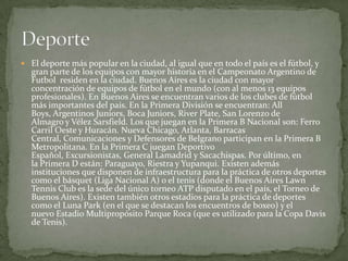  El deporte más popular en la ciudad, al igual que en todo el país es el fútbol, y

gran parte de los equipos con mayor historia en el Campeonato Argentino de
Futbol residen en la ciudad. Buenos Aires es la ciudad con mayor
concentración de equipos de fútbol en el mundo (con al menos 13 equipos
profesionales). En Buenos Aires se encuentran varios de los clubes de fútbol
más importantes del país. En la Primera División se encuentran: All
Boys, Argentinos Juniors, Boca Juniors, River Plate, San Lorenzo de
Almagro y Vélez Sarsfield. Los que juegan en la Primera B Nacional son: Ferro
Carril Oeste y Huracán. Nueva Chicago, Atlanta, Barracas
Central, Comunicaciones y Defensores de Belgrano participan en la Primera B
Metropolitana. En la Primera C juegan Deportivo
Español, Excursionistas, General Lamadrid y Sacachispas. Por último, en
la Primera D están: Paraguayo, Riestra y Yupanqui. Existen además
instituciones que disponen de infraestructura para la práctica de otros deportes
como el básquet (Liga Nacional A) o el tenis (donde el Buenos Aires Lawn
Tennis Club es la sede del único torneo ATP disputado en el país, el Torneo de
Buenos Aires). Existen también otros estadios para la práctica de deportes
como el Luna Park (en el que se destacan los encuentros de boxeo) y el
nuevo Estadio Multipropósito Parque Roca (que es utilizado para la Copa Davis
de Tenis).

 