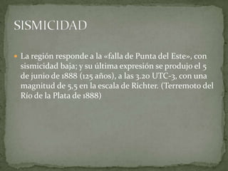  La región responde a la «falla de Punta del Este», con

sismicidad baja; y su última expresión se produjo el 5
de junio de 1888 (125 años), a las 3.20 UTC-3, con una
magnitud de 5,5 en la escala de Richter. (Terremoto del
Río de la Plata de 1888)

 
