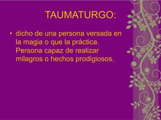TAUMATURGO:
• dicho de una persona versada en
  la magia o que la práctica.
  Persona capaz de realizar
  milagros o hechos prodigiosos.
 