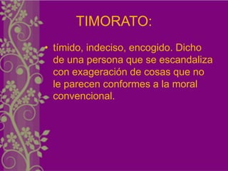 TIMORATO:
• tímido, indeciso, encogido. Dicho
  de una persona que se escandaliza
  con exageración de cosas que no
  le parecen conformes a la moral
  convencional.
 